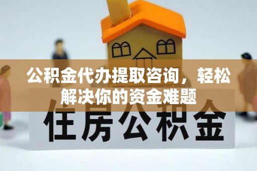 三原公积金代办提取咨询，轻松解决你的资金难题