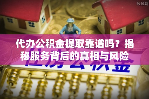 三原代办公积金提取靠谱吗？揭秘服务背后的真相与风险