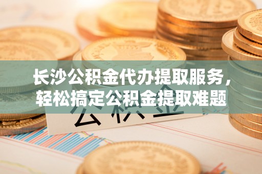 三原长沙公积金代办提取服务，轻松搞定公积金提取难题