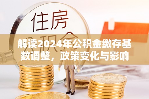 三原解读2024年公积金缴存基数调整，政策变化与影响