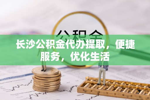 三原长沙公积金代办提取，便捷服务，优化生活