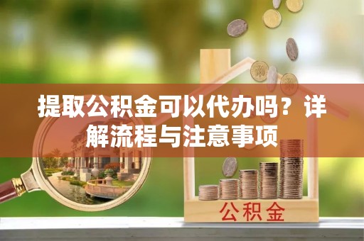 三原提取公积金可以代办吗？详解流程与注意事项