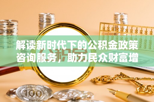 三原解读新时代下的公积金政策咨询服务，助力民众财富增值与安居梦想