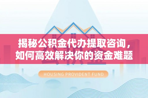 三原揭秘公积金代办提取咨询，如何高效解决你的资金难题