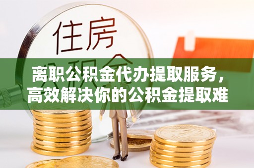 三原离职公积金代办提取服务，高效解决你的公积金提取难题