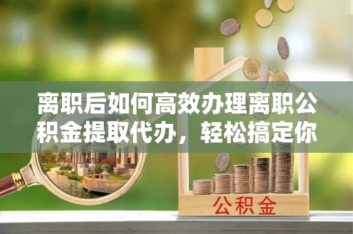 三原离职后如何高效办理离职公积金提取代办，轻松搞定你的公积金