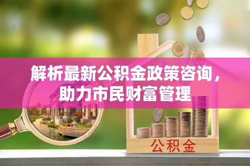 三原解析最新公积金政策咨询，助力市民财富管理