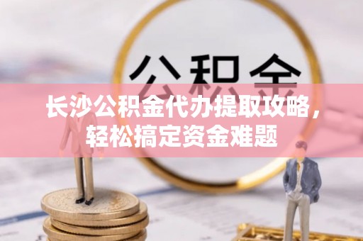 三原长沙公积金代办提取攻略，轻松搞定资金难题
