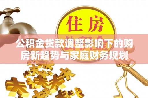 三原公积金贷款调整影响下的购房新趋势与家庭财务规划