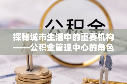 三原探秘城市生活中的重要机构——公积金管理中心的角色与意义