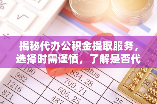 三原揭秘代办公积金提取服务，选择时需谨慎，了解是否代办公积金提取可靠吗？