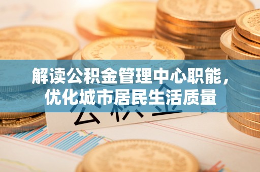 三原解读公积金管理中心职能，优化城市居民生活质量