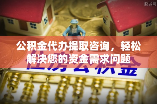 三原公积金代办提取咨询，轻松解决您的资金需求问题