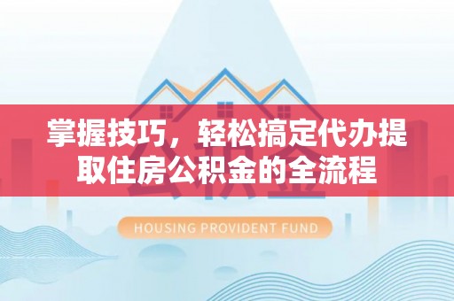 三原掌握技巧，轻松搞定代办提取住房公积金的全流程