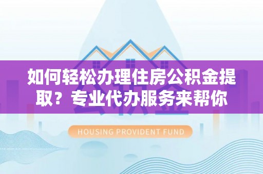 三原如何轻松办理住房公积金提取？专业代办服务来帮你