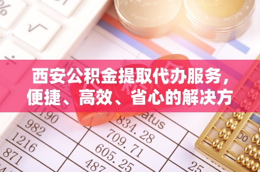 三原西安公积金提取代办服务，便捷、高效、省心的解决方案