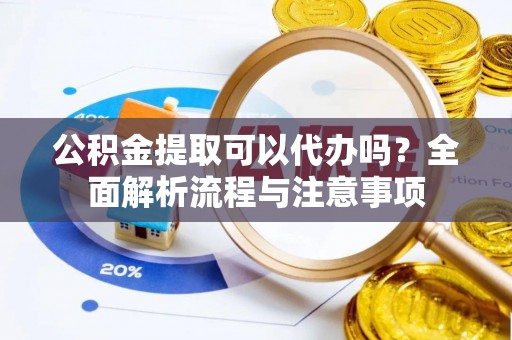 三原公积金提取可以代办吗？全面解析流程与注意事项
