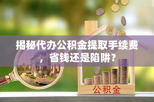 三原揭秘代办公积金提取手续费，省钱还是陷阱？