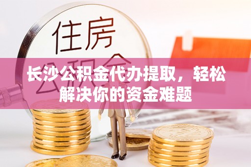 三原长沙公积金代办提取，轻松解决你的资金难题