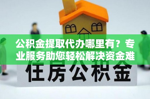 三原公积金提取代办哪里有？专业服务助您轻松解决资金难题