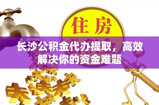 三原长沙公积金代办提取，高效解决你的资金难题