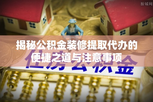三原揭秘公积金装修提取代办的便捷之道与注意事项
