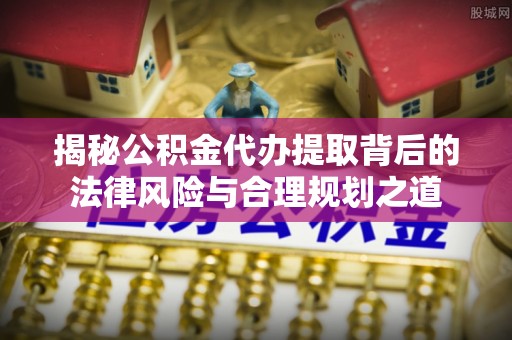 三原揭秘公积金代办提取背后的法律风险与合理规划之道