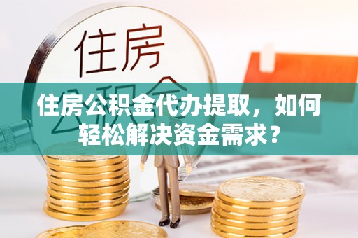 三原住房公积金代办提取，如何轻松解决资金需求？