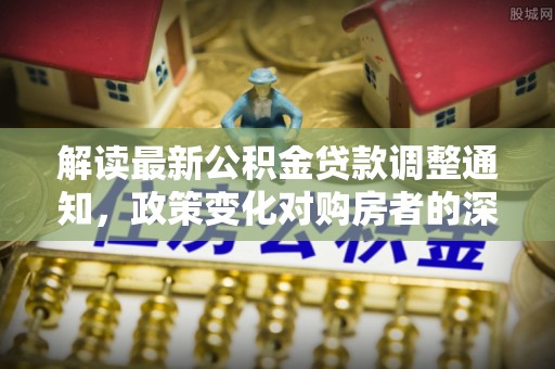 三原解读最新公积金贷款调整通知，政策变化对购房者的深远影响