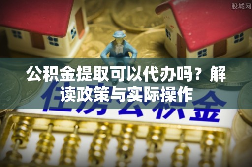 三原公积金提取可以代办吗？解读政策与实际操作