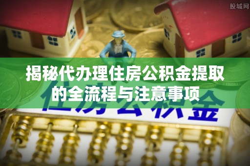 三原揭秘代办理住房公积金提取的全流程与注意事项