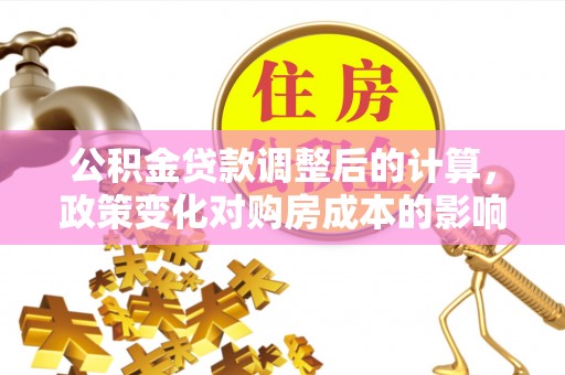 三原公积金贷款调整后的计算，政策变化对购房成本的影响与应对策略