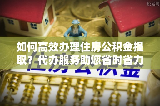 三原如何高效办理住房公积金提取？代办服务助您省时省力