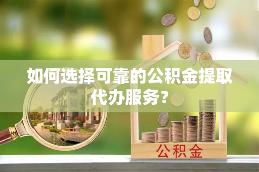 三原如何选择可靠的公积金提取代办服务？