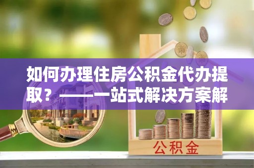 三原如何办理住房公积金代办提取？——一站式解决方案解析